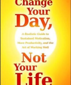 Change Your Day Not Your Life A Realistic Guide To Sustained Motivation More Productivity And The Art Of Working Well